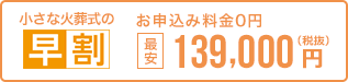 早く申し込む程、どんどんお得。 小さな火葬式なら最安139,000円 税抜 お申込0円