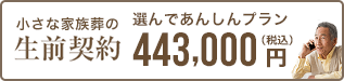 元気なうちに自身の葬儀や納骨まで決めておきたい 生前契約 選んであんしんプラン（小さな家族葬） 443,000円 税込