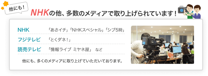 他にも!NHKの他、多数のメディアで取り上げられています!NHK「あさイチ」「NHKスペシャル」「シブ5時」 フジテレビ「とくダネ!」 読売テレビ「情報ライブ ミヤネ屋」など 他にも、多くのメディアに取り上げていただいております。