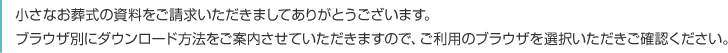 小さなお葬式の資料をご請求いただきましてありがとうございます。ブラウザ別にダウンロード方法をご案内させていただきますので、ご利用のブラウザを選択いただきご確認ください。