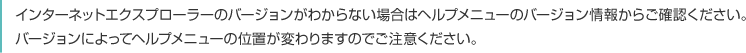 インターネットエクスプローラーのバージョンがわからない場合はヘルプメニューのバージョン情報からご確認ください。バージョンによってヘルプメニューの位置が変わりますのでご注意ください。