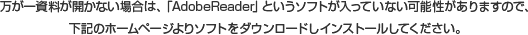 万が一資料が開かない場合は、「AdobeReader」というソフトが入っていない可能性がありますので、下記のホームページよりソフトをダウンロードしインストールしてください。