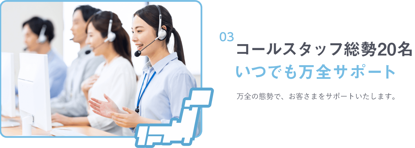 コールスタッフ総勢20名 いつでも万全サポート 万全の態勢で、お客さまをサポートいたします。