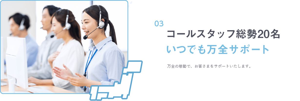 コールスタッフ総勢20名 いつでも万全サポート 万全の態勢で、お客さまをサポートいたします。