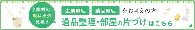 全国対応無料出張見積り 生前整理・遺品整理をお考えの方 遺品整理・部屋の片づけはこちら
